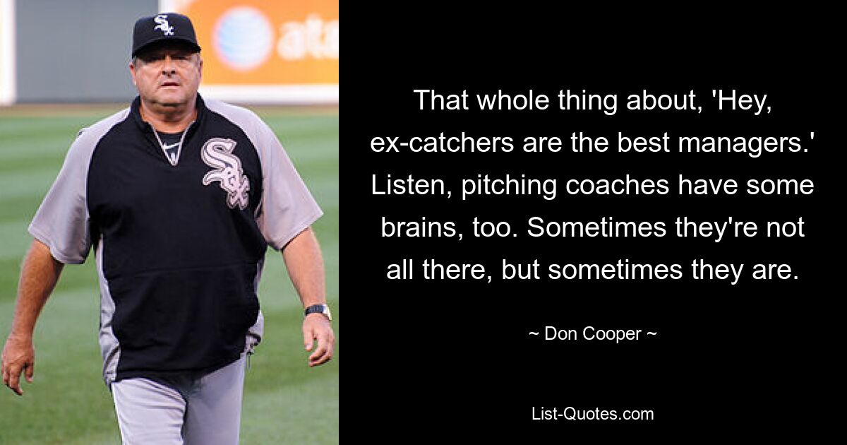 That whole thing about, 'Hey, ex-catchers are the best managers.' Listen, pitching coaches have some brains, too. Sometimes they're not all there, but sometimes they are. — © Don Cooper