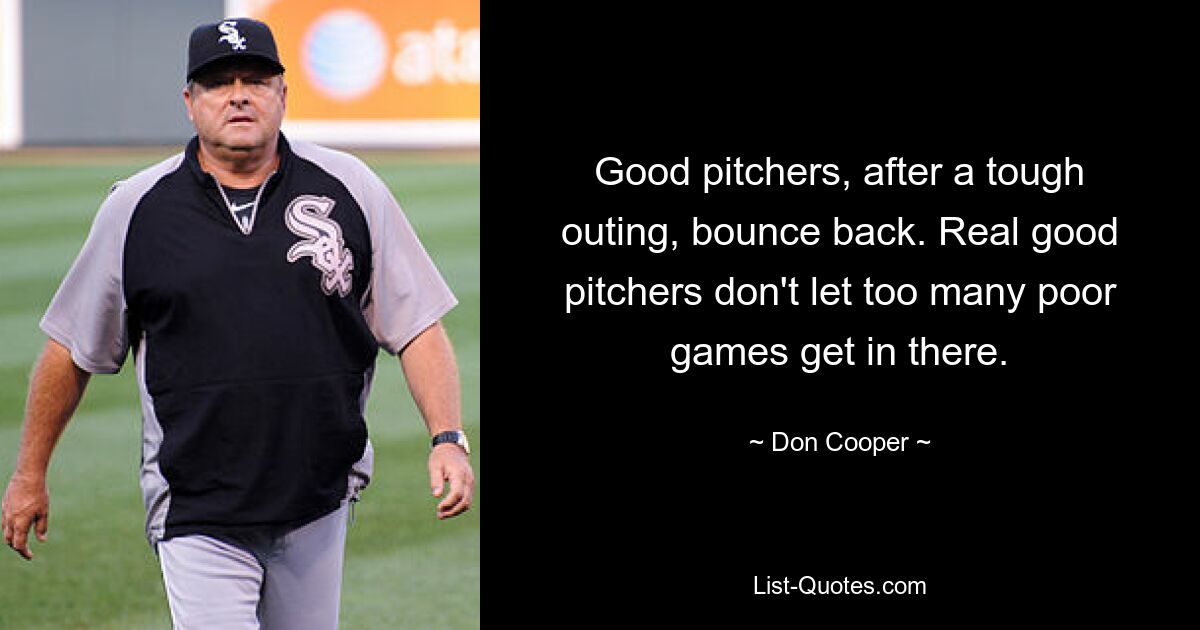 Good pitchers, after a tough outing, bounce back. Real good pitchers don't let too many poor games get in there. — © Don Cooper