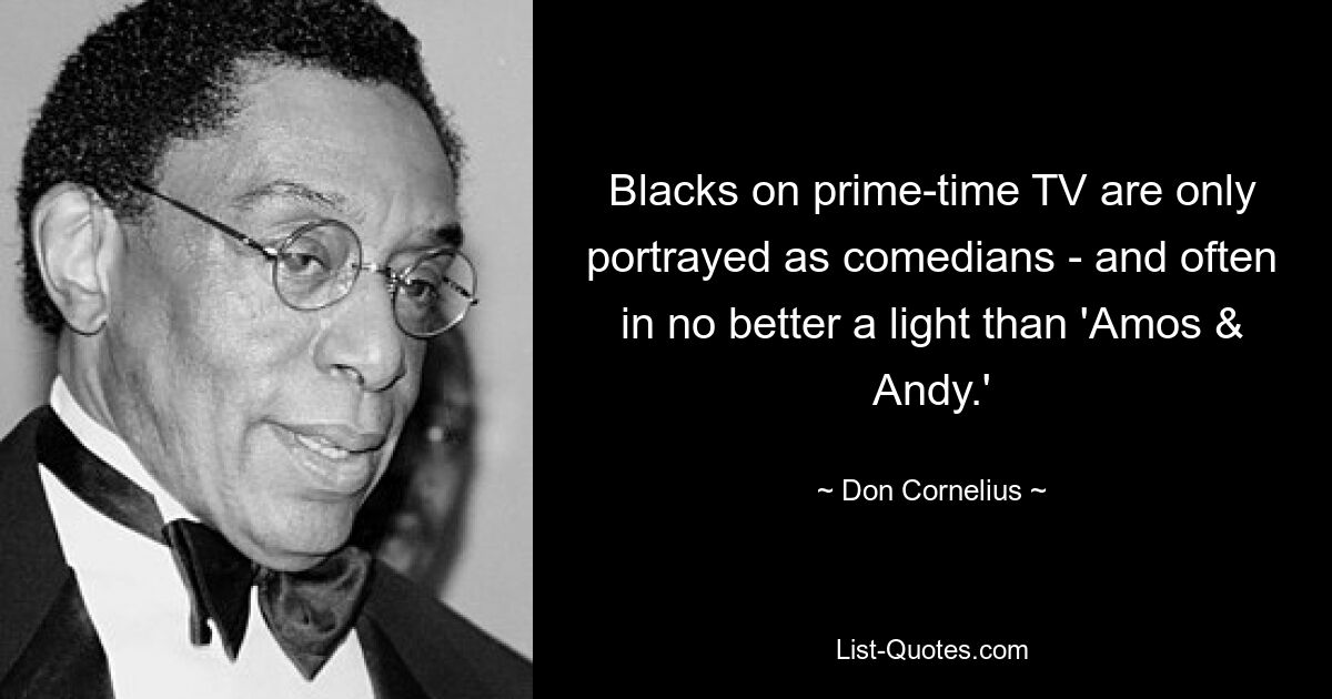 Blacks on prime-time TV are only portrayed as comedians - and often in no better a light than 'Amos & Andy.' — © Don Cornelius