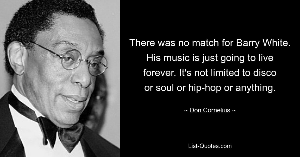 There was no match for Barry White. His music is just going to live forever. It's not limited to disco or soul or hip-hop or anything. — © Don Cornelius