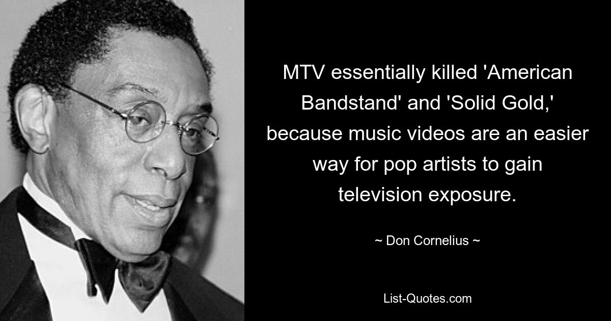 MTV essentially killed 'American Bandstand' and 'Solid Gold,' because music videos are an easier way for pop artists to gain television exposure. — © Don Cornelius