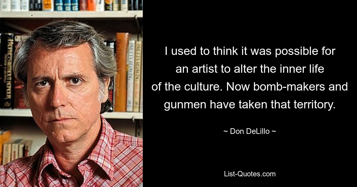 I used to think it was possible for an artist to alter the inner life of the culture. Now bomb-makers and gunmen have taken that territory. — © Don DeLillo