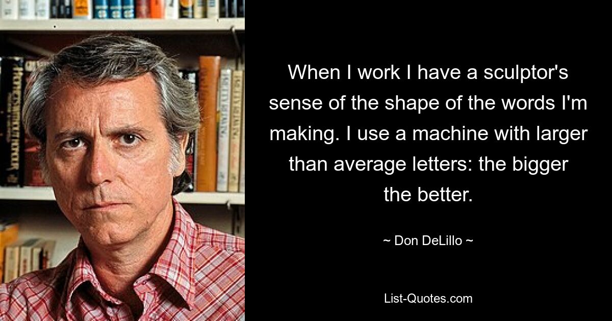 When I work I have a sculptor's sense of the shape of the words I'm making. I use a machine with larger than average letters: the bigger the better. — © Don DeLillo