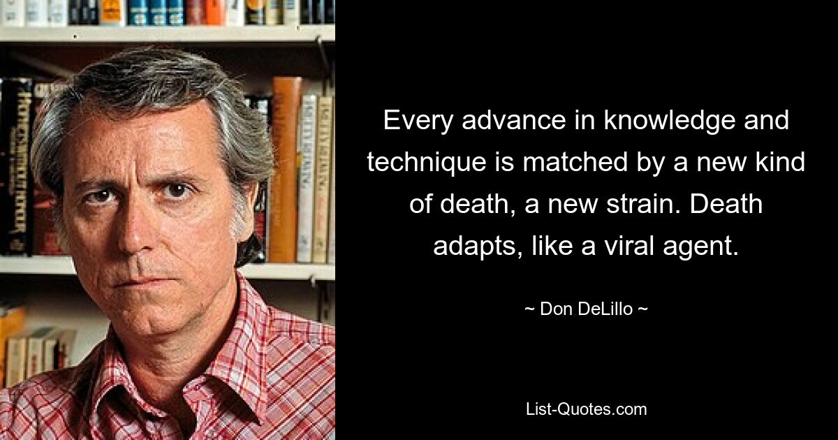 Every advance in knowledge and technique is matched by a new kind of death, a new strain. Death adapts, like a viral agent. — © Don DeLillo