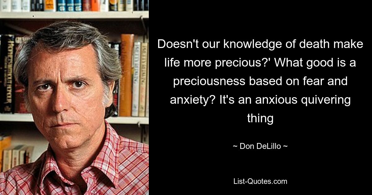 Doesn't our knowledge of death make life more precious?' What good is a preciousness based on fear and anxiety? It's an anxious quivering thing — © Don DeLillo