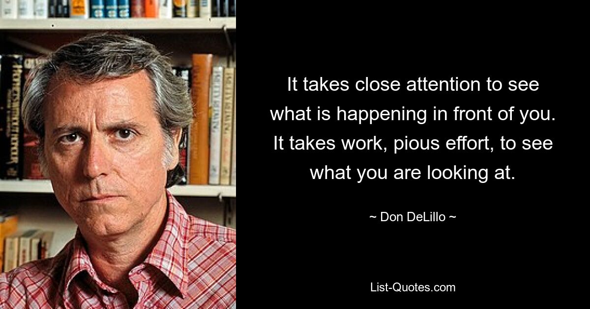 It takes close attention to see what is happening in front of you. It takes work, pious effort, to see what you are looking at. — © Don DeLillo