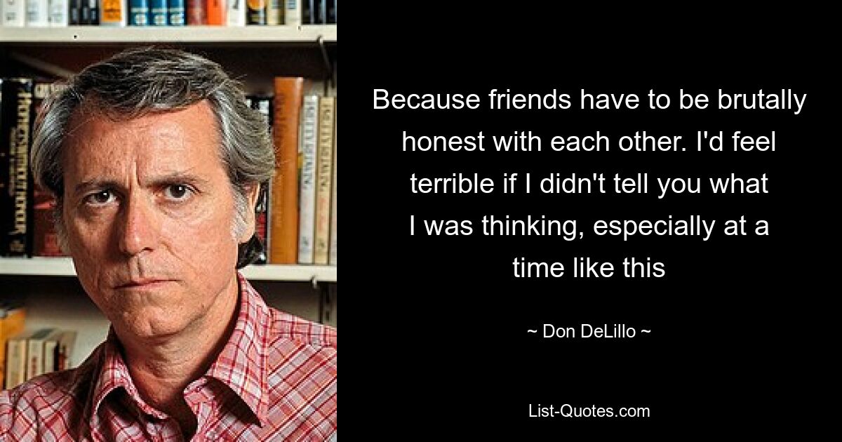 Because friends have to be brutally honest with each other. I'd feel terrible if I didn't tell you what I was thinking, especially at a time like this — © Don DeLillo