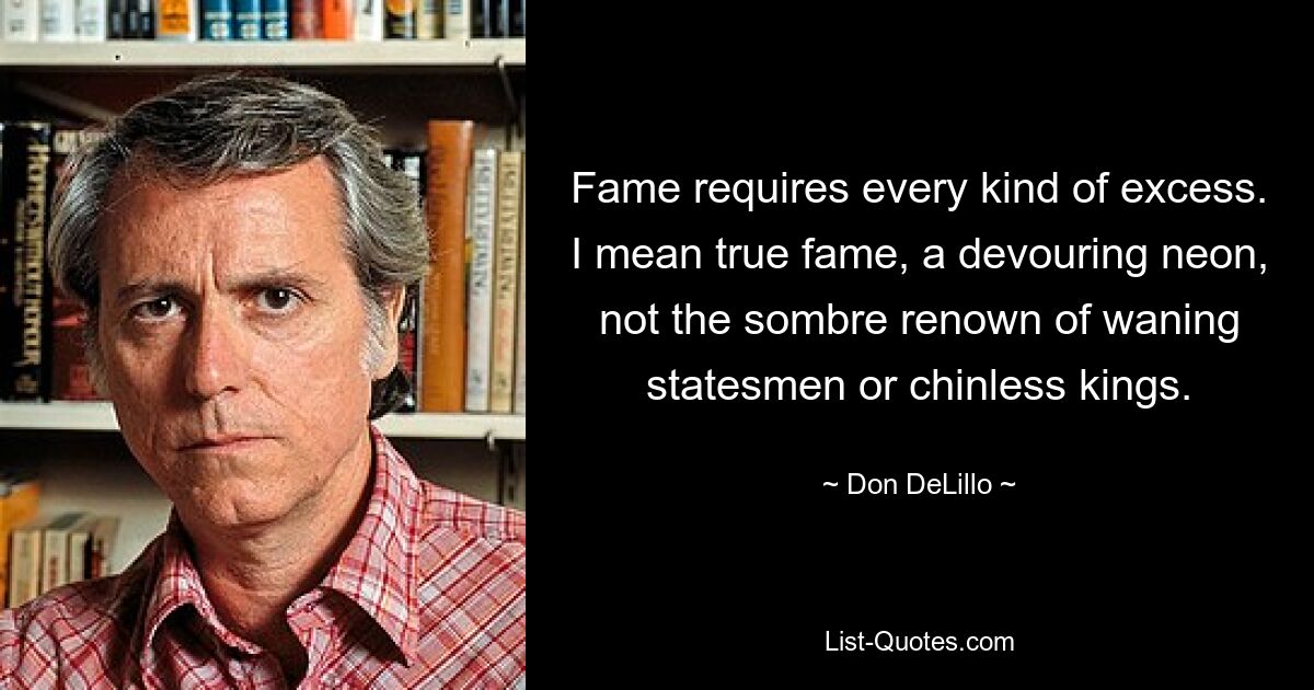 Fame requires every kind of excess. I mean true fame, a devouring neon, not the sombre renown of waning statesmen or chinless kings. — © Don DeLillo