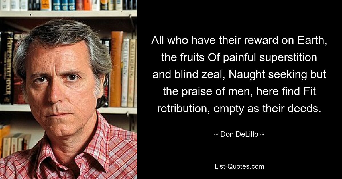 All who have their reward on Earth, the fruits Of painful superstition and blind zeal, Naught seeking but the praise of men, here find Fit retribution, empty as their deeds. — © Don DeLillo