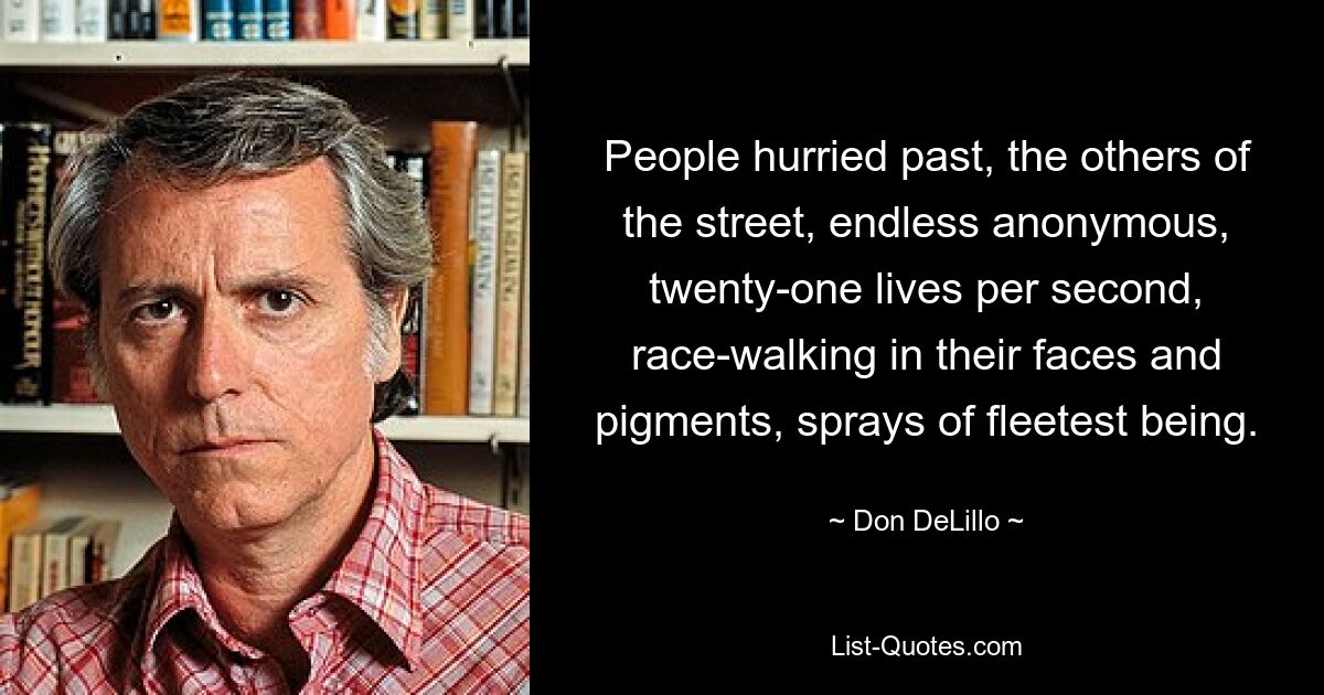 People hurried past, the others of the street, endless anonymous, twenty-one lives per second, race-walking in their faces and pigments, sprays of fleetest being. — © Don DeLillo