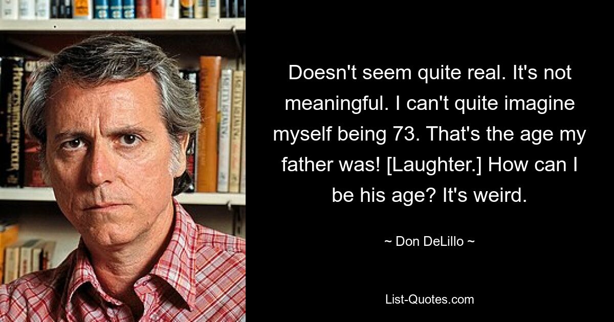 Doesn't seem quite real. It's not meaningful. I can't quite imagine myself being 73. That's the age my father was! [Laughter.] How can I be his age? It's weird. — © Don DeLillo