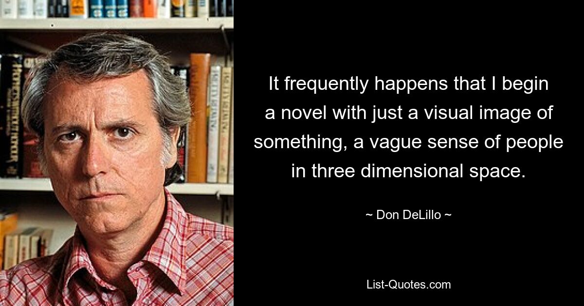 It frequently happens that I begin a novel with just a visual image of something, a vague sense of people in three dimensional space. — © Don DeLillo