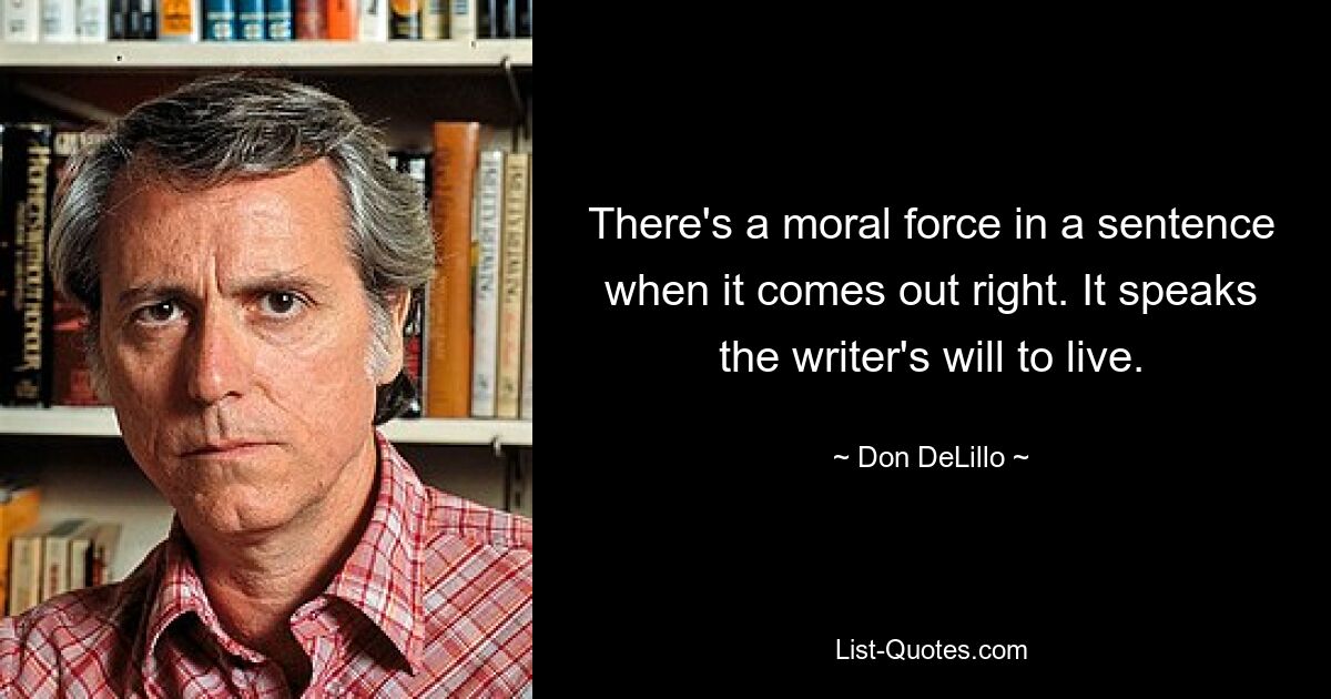 There's a moral force in a sentence when it comes out right. It speaks the writer's will to live. — © Don DeLillo