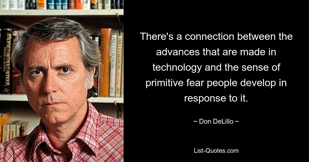 There's a connection between the advances that are made in technology and the sense of primitive fear people develop in response to it. — © Don DeLillo