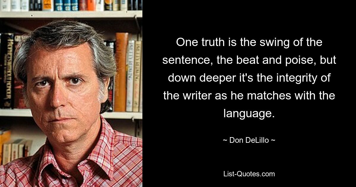 One truth is the swing of the sentence, the beat and poise, but down deeper it's the integrity of the writer as he matches with the language. — © Don DeLillo