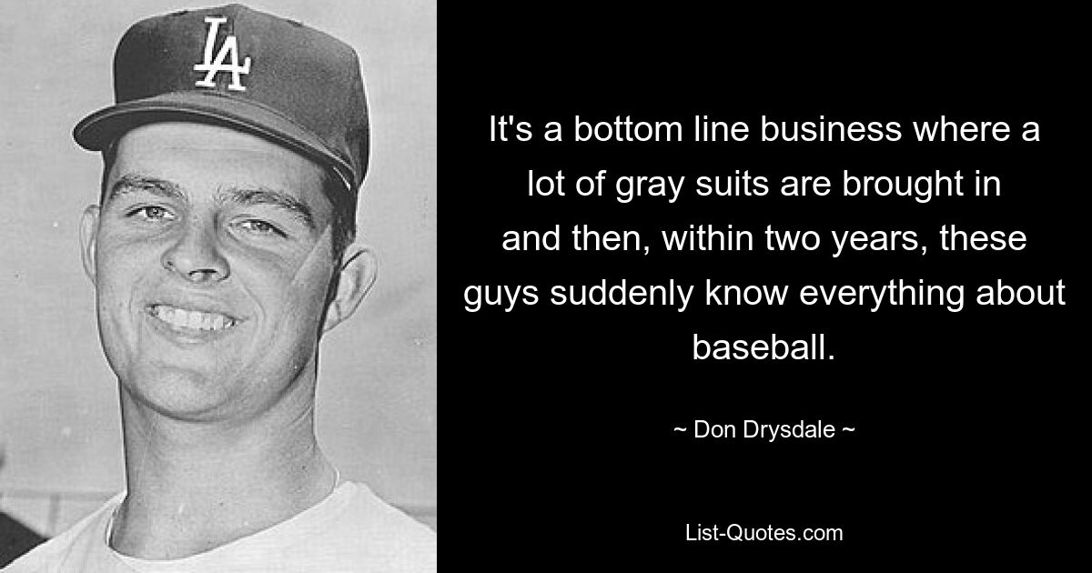 It's a bottom line business where a lot of gray suits are brought in and then, within two years, these guys suddenly know everything about baseball. — © Don Drysdale