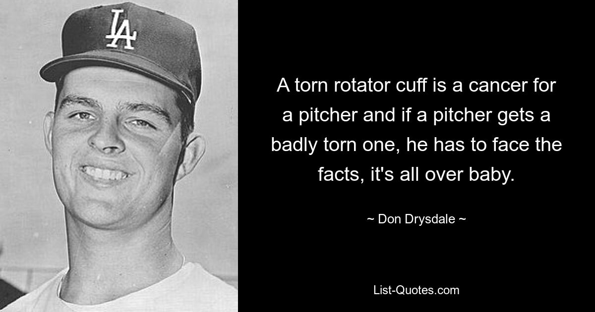 A torn rotator cuff is a cancer for a pitcher and if a pitcher gets a badly torn one, he has to face the facts, it's all over baby. — © Don Drysdale