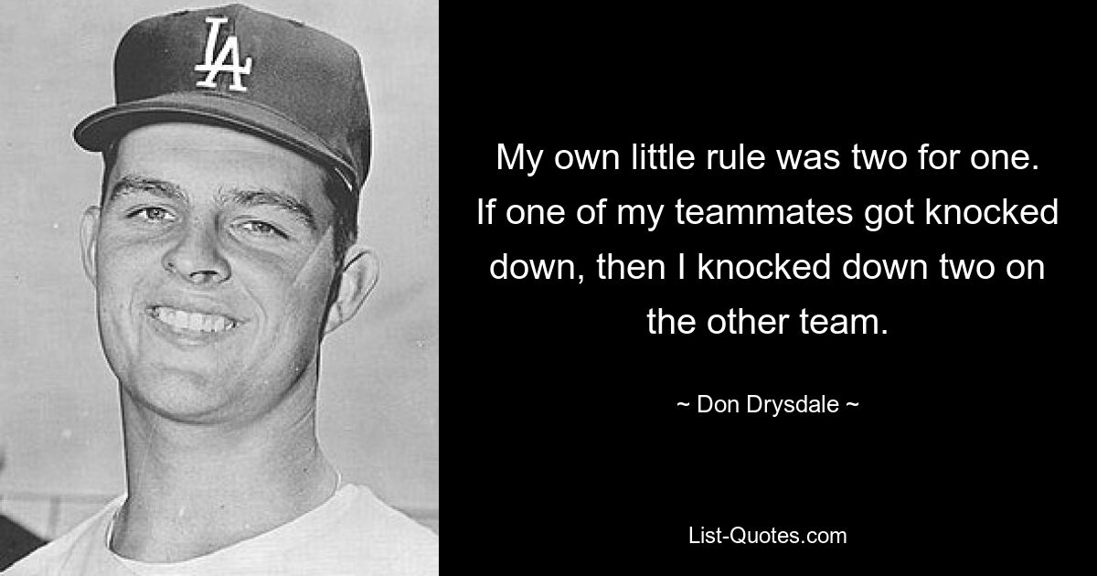 My own little rule was two for one. If one of my teammates got knocked down, then I knocked down two on the other team. — © Don Drysdale