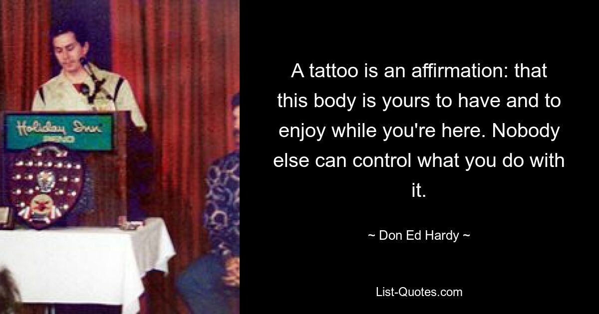 A tattoo is an affirmation: that this body is yours to have and to enjoy while you're here. Nobody else can control what you do with it. — © Don Ed Hardy