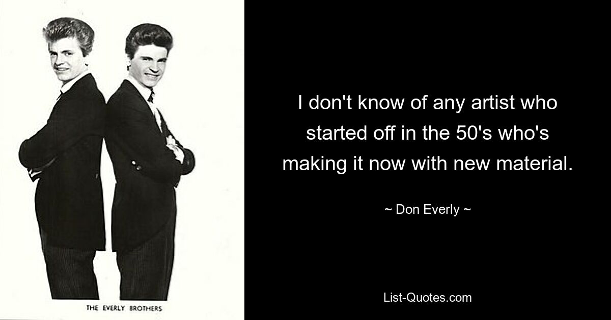 I don't know of any artist who started off in the 50's who's making it now with new material. — © Don Everly