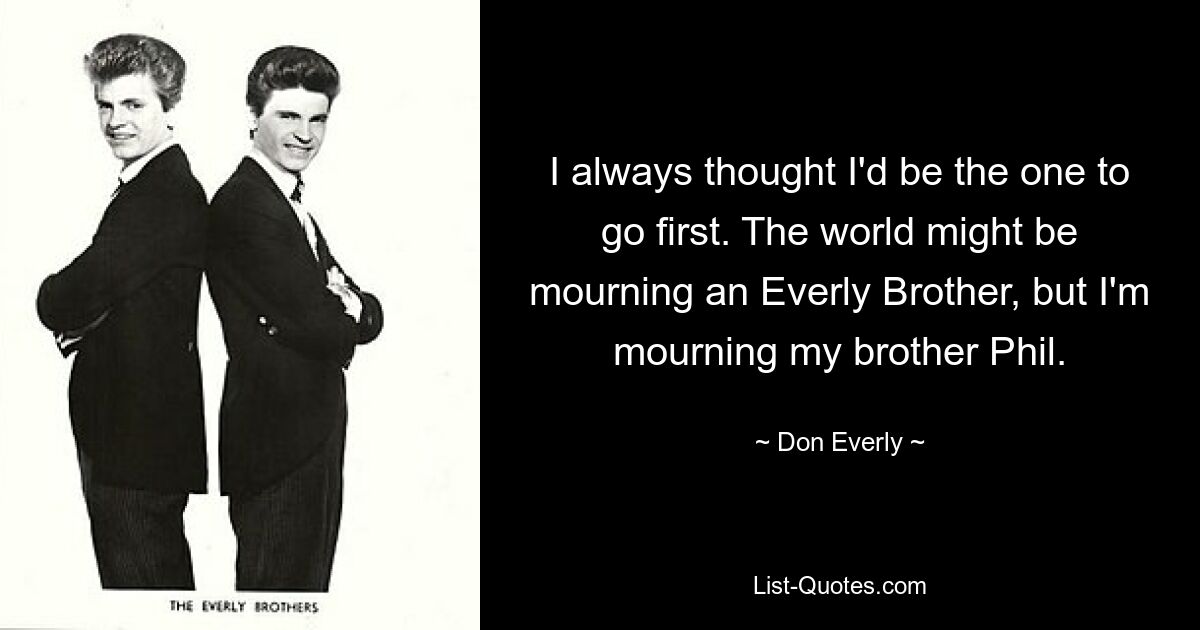 I always thought I'd be the one to go first. The world might be mourning an Everly Brother, but I'm mourning my brother Phil. — © Don Everly