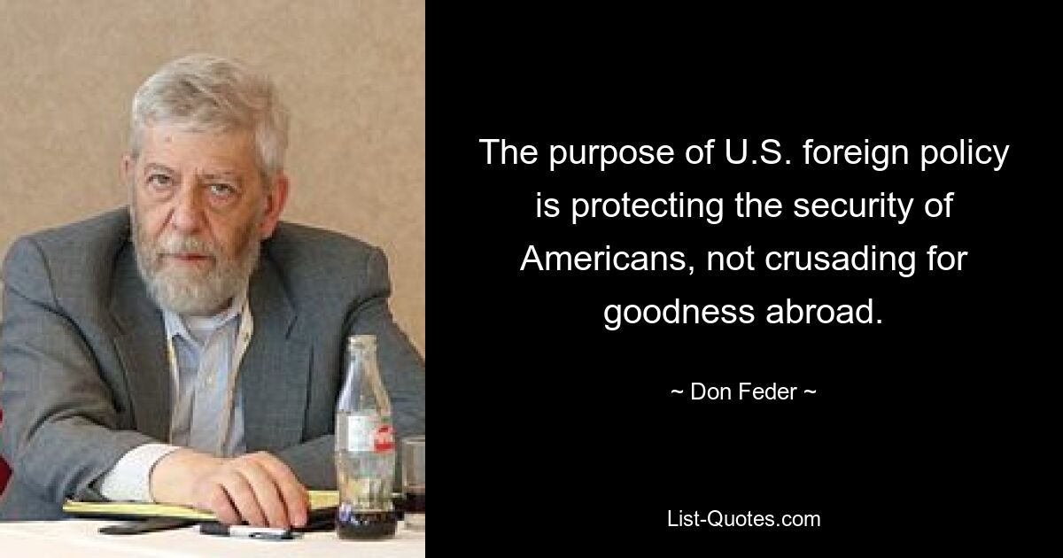 The purpose of U.S. foreign policy is protecting the security of Americans, not crusading for goodness abroad. — © Don Feder