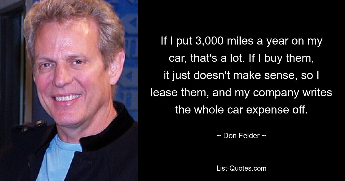 If I put 3,000 miles a year on my car, that's a lot. If I buy them, it just doesn't make sense, so I lease them, and my company writes the whole car expense off. — © Don Felder