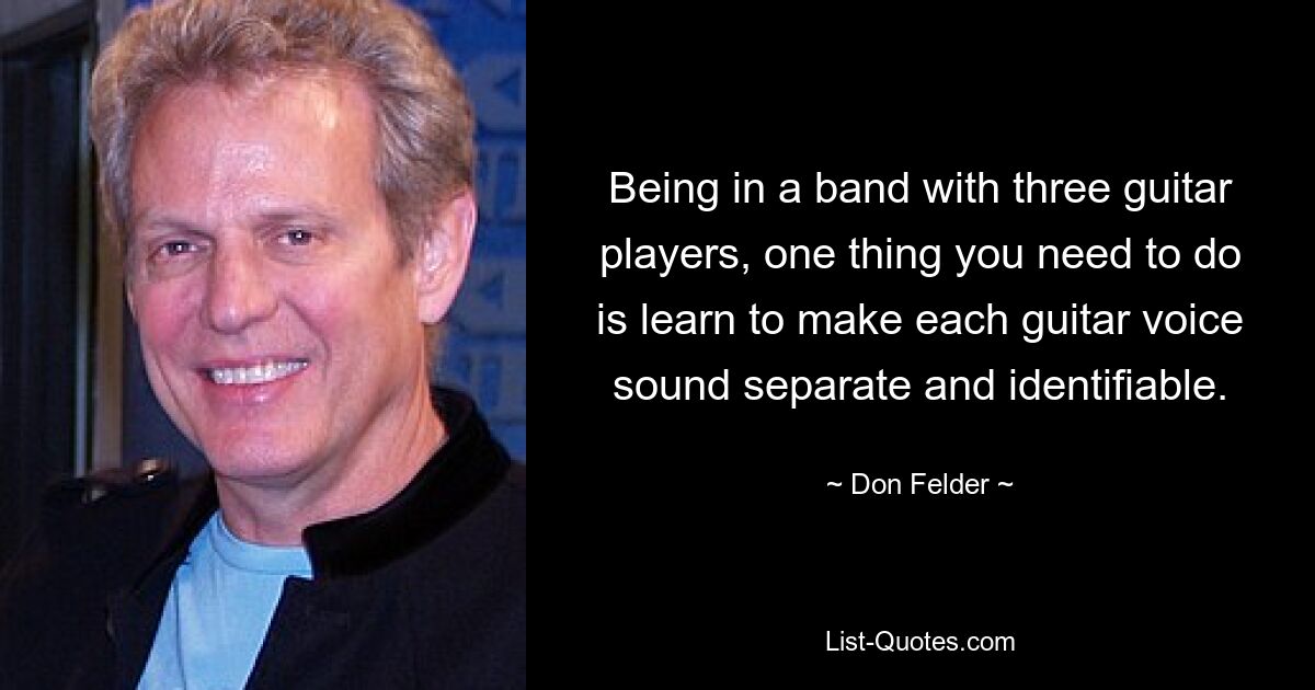 Being in a band with three guitar players, one thing you need to do is learn to make each guitar voice sound separate and identifiable. — © Don Felder