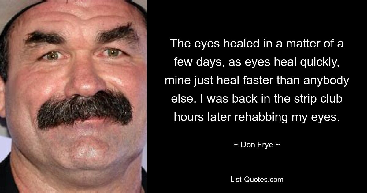 The eyes healed in a matter of a few days, as eyes heal quickly, mine just heal faster than anybody else. I was back in the strip club hours later rehabbing my eyes. — © Don Frye