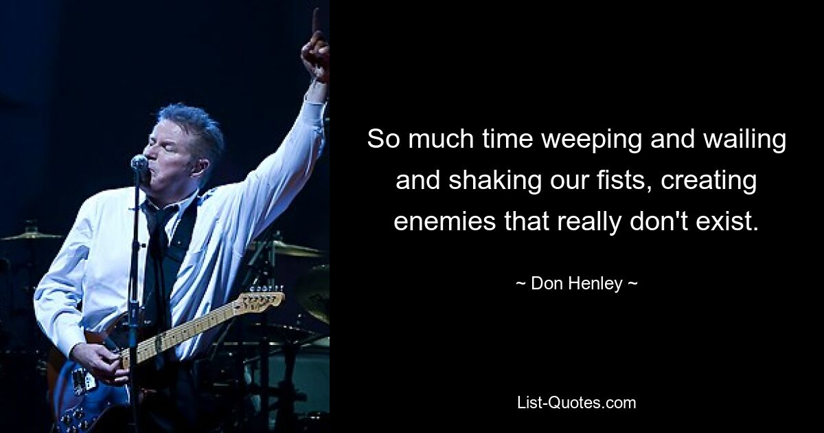 So much time weeping and wailing and shaking our fists, creating enemies that really don't exist. — © Don Henley