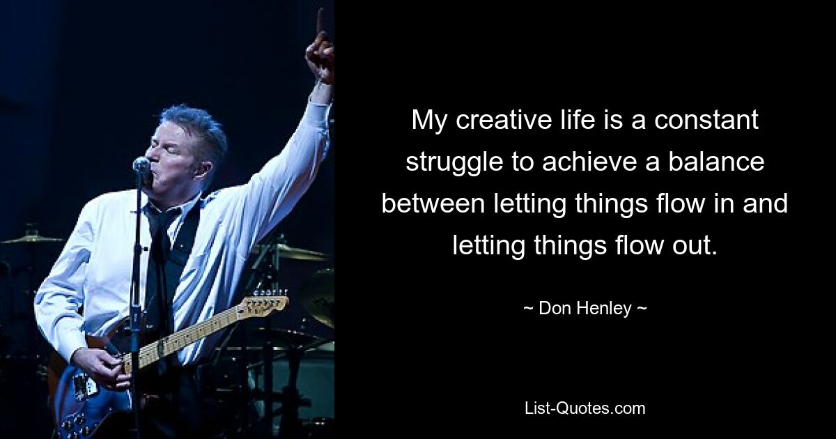 My creative life is a constant struggle to achieve a balance between letting things flow in and letting things flow out. — © Don Henley