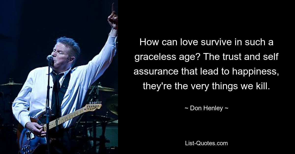 How can love survive in such a graceless age? The trust and self assurance that lead to happiness, they're the very things we kill. — © Don Henley