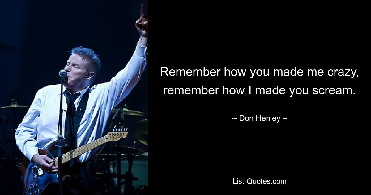 Remember how you made me crazy, remember how I made you scream. — © Don Henley