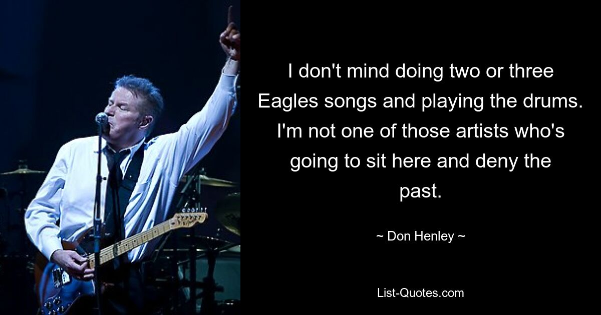 I don't mind doing two or three Eagles songs and playing the drums. I'm not one of those artists who's going to sit here and deny the past. — © Don Henley