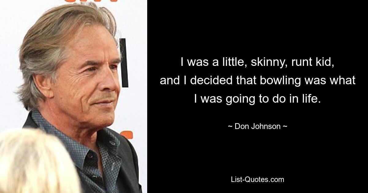 I was a little, skinny, runt kid, and I decided that bowling was what I was going to do in life. — © Don Johnson