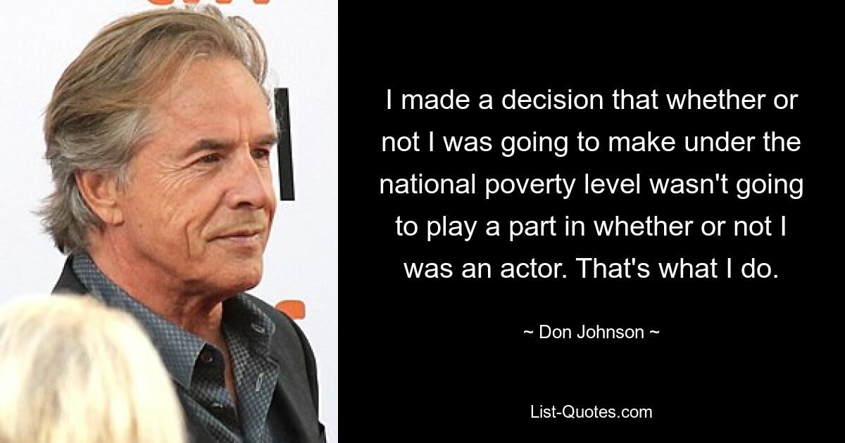 I made a decision that whether or not I was going to make under the national poverty level wasn't going to play a part in whether or not I was an actor. That's what I do. — © Don Johnson