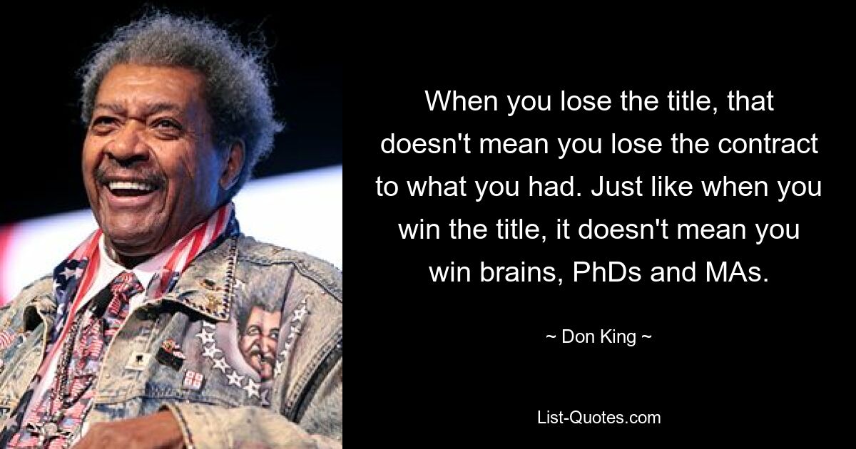 When you lose the title, that doesn't mean you lose the contract to what you had. Just like when you win the title, it doesn't mean you win brains, PhDs and MAs. — © Don King