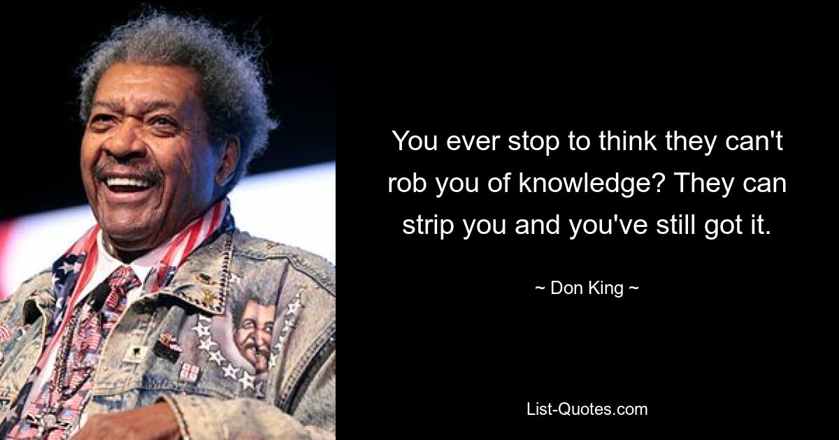 You ever stop to think they can't rob you of knowledge? They can strip you and you've still got it. — © Don King