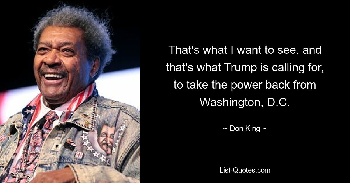 That's what I want to see, and that's what Trump is calling for, to take the power back from Washington, D.C. — © Don King