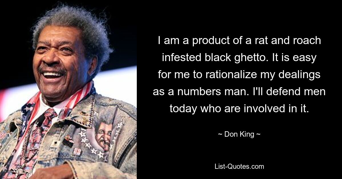 I am a product of a rat and roach infested black ghetto. It is easy for me to rationalize my dealings as a numbers man. I'll defend men today who are involved in it. — © Don King