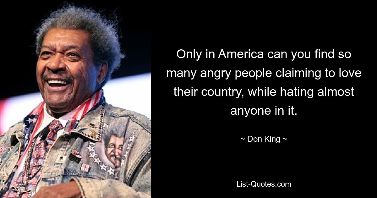 Only in America can you find so many angry people claiming to love their country, while hating almost anyone in it. — © Don King