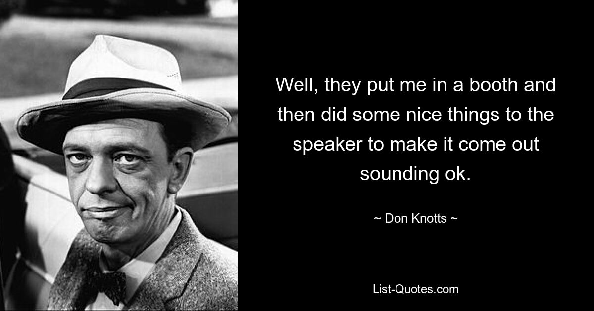 Well, they put me in a booth and then did some nice things to the speaker to make it come out sounding ok. — © Don Knotts