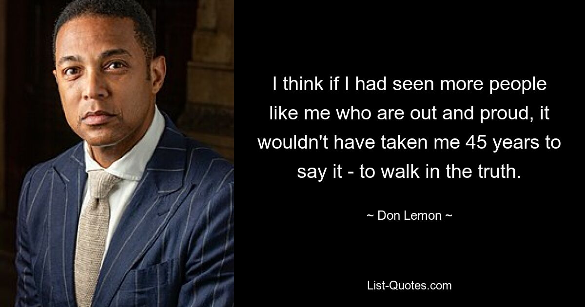 I think if I had seen more people like me who are out and proud, it wouldn't have taken me 45 years to say it - to walk in the truth. — © Don Lemon