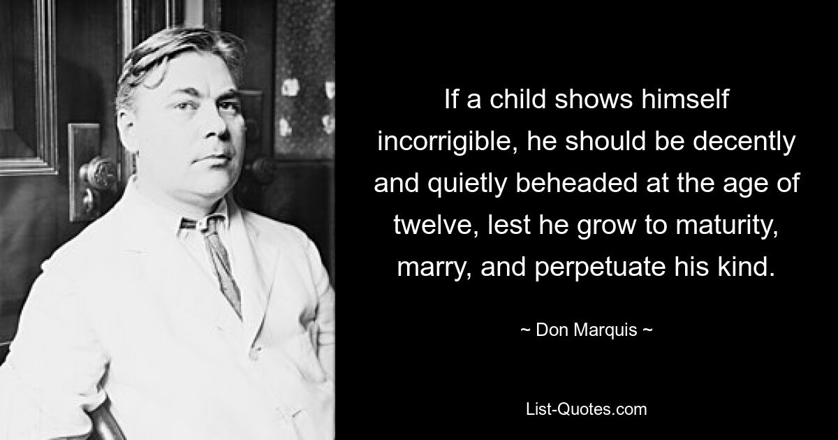 If a child shows himself incorrigible, he should be decently and quietly beheaded at the age of twelve, lest he grow to maturity, marry, and perpetuate his kind. — © Don Marquis