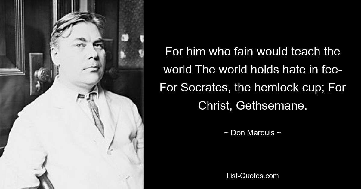 For him who fain would teach the world The world holds hate in fee- For Socrates, the hemlock cup; For Christ, Gethsemane. — © Don Marquis