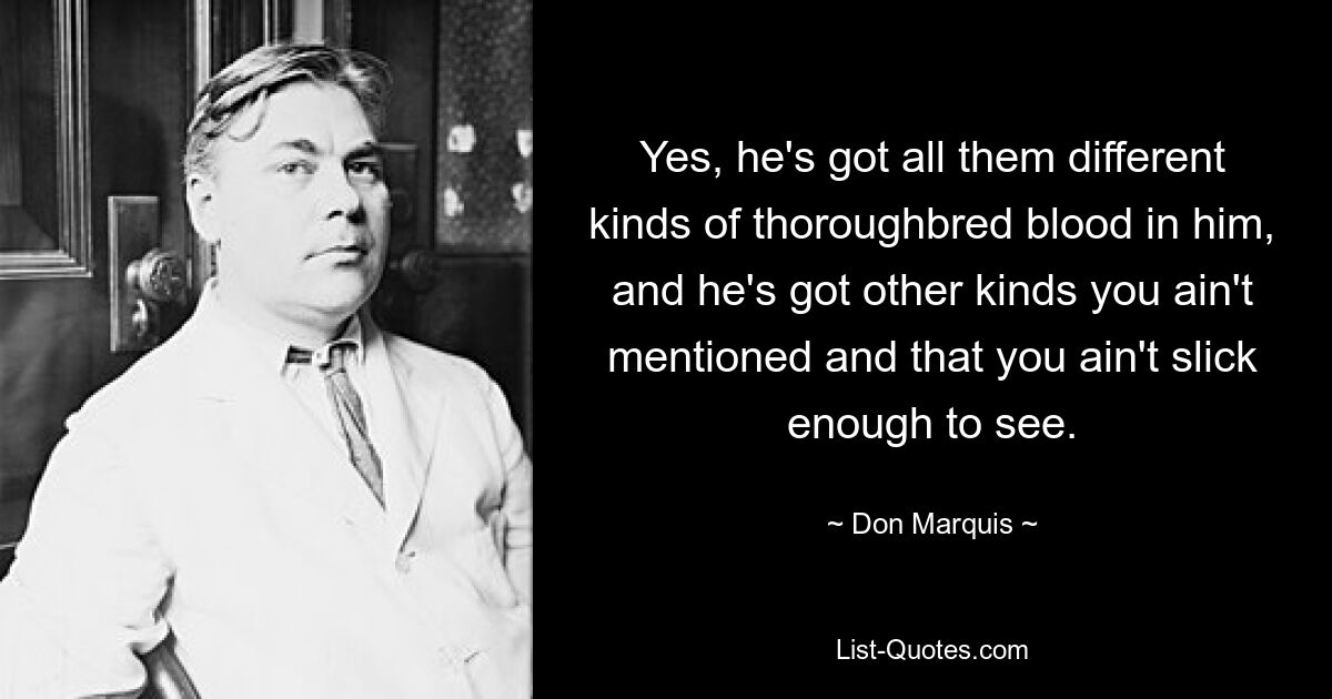 Yes, he's got all them different kinds of thoroughbred blood in him, and he's got other kinds you ain't mentioned and that you ain't slick enough to see. — © Don Marquis