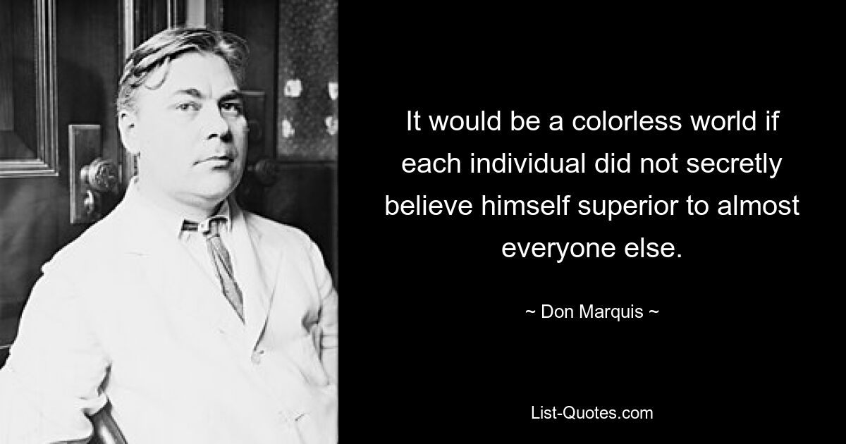 It would be a colorless world if each individual did not secretly believe himself superior to almost everyone else. — © Don Marquis