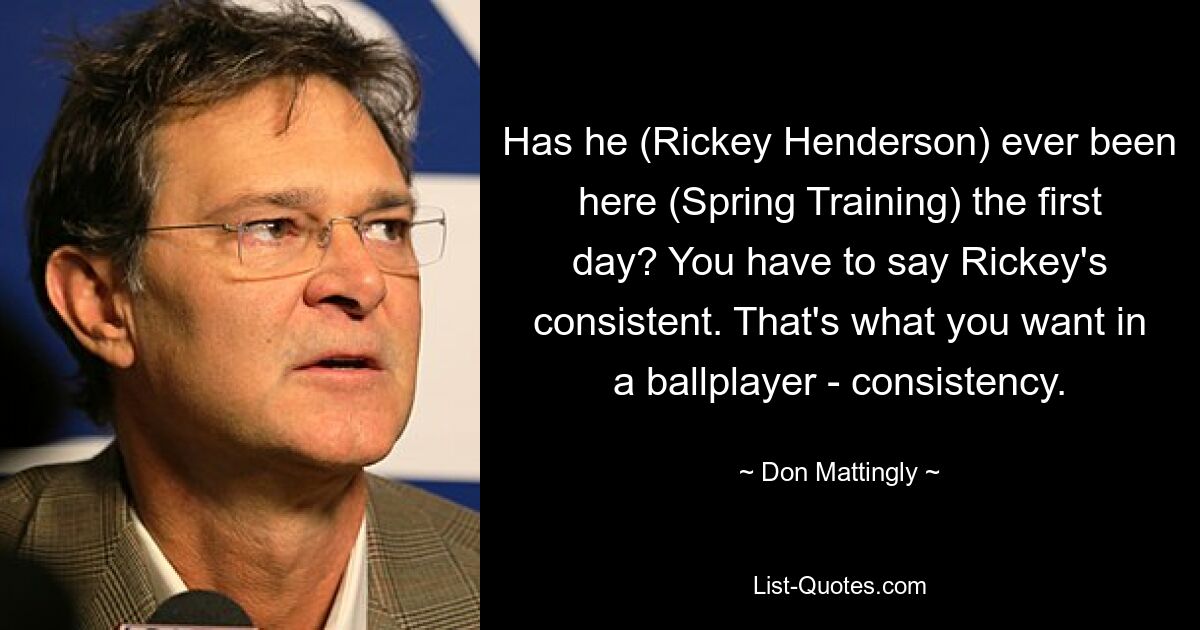 Has he (Rickey Henderson) ever been here (Spring Training) the first day? You have to say Rickey's consistent. That's what you want in a ballplayer - consistency. — © Don Mattingly