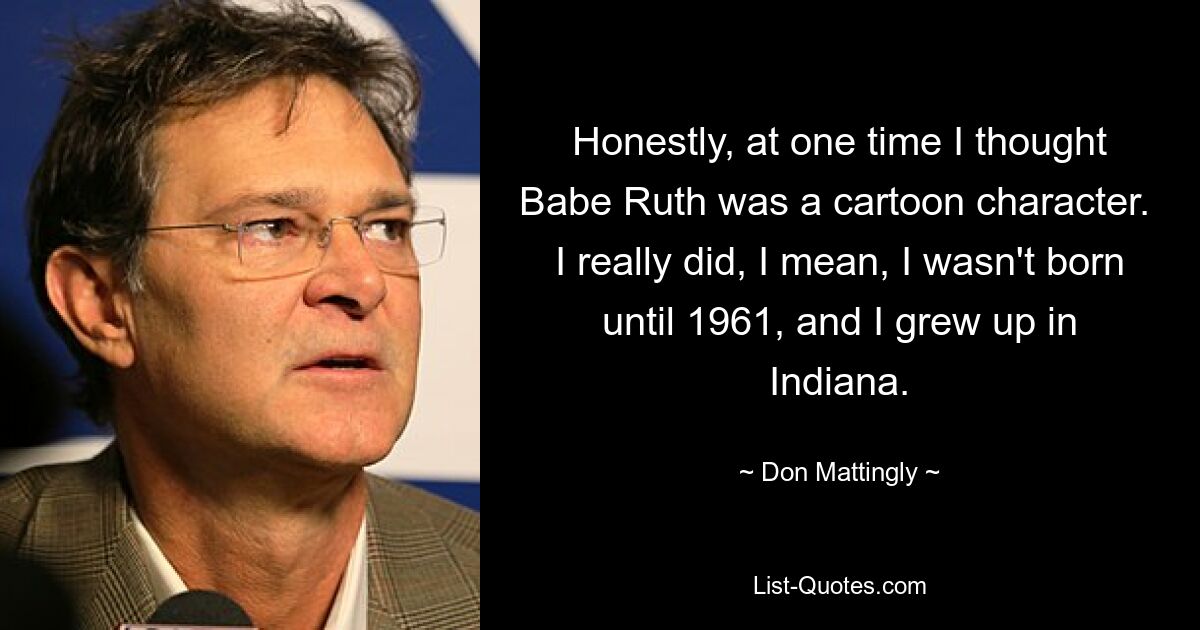 Honestly, at one time I thought Babe Ruth was a cartoon character.  I really did, I mean, I wasn't born until 1961, and I grew up in Indiana. — © Don Mattingly