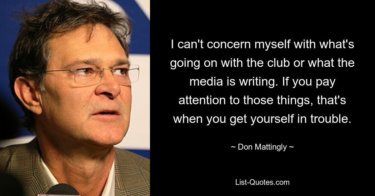 I can't concern myself with what's going on with the club or what the media is writing. If you pay attention to those things, that's when you get yourself in trouble. — © Don Mattingly